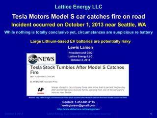 Lattice Energy LLC

Tesla Motors Model S car catches fire on road
Incident occurred on October 1, 2013 near Seattle, WA
While nothing is totally conclusive yet, circumstances are suspicious re battery
Large Lithium-based EV batteries are potentially risky
Lewis Larsen
President and CEO
Lattice Energy LLC
October 3, 2013

Please note: On October 16, 2013, Lattice published a
detailed technical analysis of this particular Tesla
incident that is also available here on SlideShare. Go to
URL = http://www.slideshare.net/lewisglarsen/latticeenergy-llc-technical-discussionoct-1-tesla-motors-models-battery-thermal-runawayoctober-16-2013

Source: http://www.king5.com/news/local/Tesla-stock-tumbles-after-Model-S-catches-fire-near-Seattle-226207191.html

Contact: 1-312-861-0115
lewisglarsen@gmail.com
http://www.slideshare.net/lewisglarsen

October 3, 2013

Lattice Energy LLC, Copyright 2013 All rights reserved

1

 