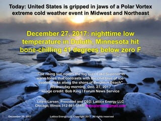 December 29, 2017 Lattice Energy LLC, Copyright 2017 All rights reserved 1
Lewis Larsen, President and CEO, Lattice Energy LLC
Chicago, Illinois 312-861-0115 lewisglarsen@gmail.com
Today: United States is gripped in jaws of a Polar Vortex
extreme cold weather event in Midwest and Northeast
December 29, 2017 Lattice Energy LLC, Copyright 2017 All rights reserved 1
“The rising sun colors the fog over Lake Superior in
warm tones that contrasts with the chill blue of ice-
coated rocks along the shore of Brighton Beach”
Wednesday morning, Dec. 27, 2017
Image credit: Bob King / Forum News Service
December 27, 2017: nighttime low
temperature in Duluth, Minnesota hit
bone-chilling 41 degrees below zero F
 