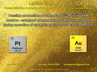 September 28, 2016 Lattice Energy LLC, Copyright 2016 All rights reserved 1
Possible production of stable Gold (197Au) via LENR
neutron - catalyzed transmutation of Platinum catalyst
during operation of catalytic converters in cars and trucks
Commercializing a next-generation source of safe CO2-free nuclear energy
Contact: 1-312-861-0115 Chicago, Illinois USA lewisglarsen@gmail.com
Lewis Larsen
President and CEO
September 28, 2016
 