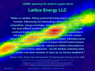 LENRS: powering the world to a green future

                                       Lattice Energy LLC
         “Make no mistake: Rising powers/shrinking planet is a dangerous
             formula. Addressing the interlocking challenges of resource
         competition, energy shortages, and climate change will be among
            the most difficult problems facing the human community. If we
           continue to extract and consume the planet's vital resources in
             the same improvident fashion as in the past, we will, sooner
         rather than later, transform the earth into a barely habitable scene
          of desolation. And if the leaders of today's Great Powers behave
          like those of previous epochs - relying on military instruments to
          achieve their primary objectives - we will witness unending crisis
         and conflict over what remains of value on our barren wasteland.”
         Michael T. Klare, “Rising Powers, Shrinking Planet: The New Geopolitics of Energy” pp. 261 (2009)
                      Image credit: light-concentrating carbon nanotube rope, Geraldine Paulus (Strano Group) MIT published in journal article
                                                        by J. Han et al., Nature Materials 9 pp. 833 - 839 (2010)
                          Significance: an MIT chemical engineering group using carbon nanotubes were able to concentrate incident solar
                             energy 100 times more than a regular photovoltaic cell. Their specially designed nanotubes are shaped into
                       electromagnetic nano-antennas that capture and focus light energy; this feat is enabled by unique properties of surface
                                             plasmon electron excitations that exist on the surfaces of such nanotubes

April 21, 2013                       Lattice Energy LLC, Copyright 2013 All rights reserved                                                      1
 
