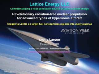 Lattice Energy LLC
June 13, 2014 Lattice Energy LLC, Copyright 2014 All rights reserved 1
Image credit: Lockheed Martin
Commercializing a next-generation source of green nuclear energy
Lattice Energy LLC
Revolutionary radiation-free nuclear propulsion
for advanced types of hypersonic aircraft
Triggering LENRs on target fuel nanoparticles injected into dusty plasmas
Contact: 1-312-861-0115 lewisglarsen@gmail.com
http://www.slideshare.net/lewisglarsen/presentations
June 13. 2014 Lattice Energy LLC, Copyright 2014 All rights reserved 1
Lewis Larsen
President and CEO
 