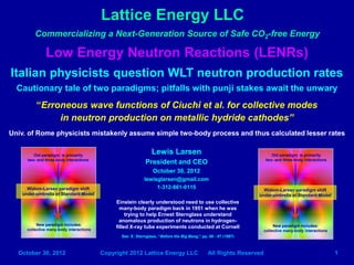 Lattice Energy LLC
         Commercializing a Next-Generation Source of Safe CO2-free Energy

              Low Energy Neutron Reactions (LENRs)
Italian physicists question WLT neutron production rates
  Cautionary tale of two paradigms; pitfalls with punji stakes await the unwary
         “Erroneous wave functions of Ciuchi et al. for collective modes
              in neutron production on metallic hydride cathodes”
Univ. of Rome physicists mistakenly assume simple two-body process and thus calculated lesser rates


        Old paradigm: is primarily
                                                            Lewis Larsen                                         Old paradigm: is primarily
     two- and three-body interactions                    President and CEO                                    two- and three-body interactions

                                                             October 30, 2012
                                                        lewisglarsen@gmail.com
     Widom-Larsen paradigm shift
                                                             1-312-861-0115
                                                                                                           Widom-Larsen paradigm shift
   under umbrella of Standard Model                                                                      under umbrella of Standard Model
                                              Einstein clearly understood need to use collective
                                                many-body paradigm back in 1951 when he was
                                                   trying to help Ernest Sternglass understand
                                                anomalous production of neutrons in hydrogen-
       New paradigm also includes:            filled X-ray tube experiments conducted at Cornell                New paradigm also includes:
     collective many-body interactions                                                                        collective many-body interactions
                                                      See Slide #30 herein and E. Sternglass,
                                                      “Before the Big Bang,” pp. 86 - 87 (1997)


  October 30, 2012                       Copyright 2012 Lattice Energy LLC              All Rights Reserved                                       1
                                                                                                                                                  1
 
