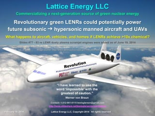 February 16, 2014 Lattice Energy LLC, Copyright 2014 All rights reserved 1
Commercializing a next-generation source of green nuclear energy
Revolutionary green LENRs could potentially power
future subsonic g hypersonic manned aircraft and UAVs
What happens to aircraft, vehicles, and homes if LENRs achieve >10x chemical?
Lattice Energy LLC
February 16. 2014 Lattice Energy LLC, Copyright 2014 All rights reserved 1
Image credit: NASA
Contact: 1-312-861-0115 Chicago, Illinois USA
lewisglarsen@gmail.com
Document updated, reformatted, re-verified live hyperlinks, and re-uploaded on May 27, 2016
Lewis Larsen
President and CEO, Lattice Energy LLC
February 16, 2014
 
