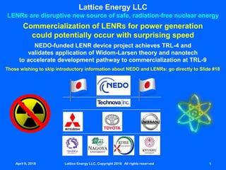 April 9, 2018 Lattice Energy LLC, Copyright 2018 All rights reserved 1
Lattice Energy LLC
LENRs are disruptive new source of safe, radiation-free nuclear energy
NEDO-funded LENR device project achieves TRL-4 and
validates application of Widom-Larsen theory and nanotech
to accelerate development pathway to commercialization at TRL-9
April 9, 2018 Lattice Energy LLC, Copyright 2018 All rights reserved 1
Commercialization of LENRs for power generation
could potentially occur with surprising speed
Those wishing to skip introductory information about NEDO and LENRs: go directly to Slide #18
 