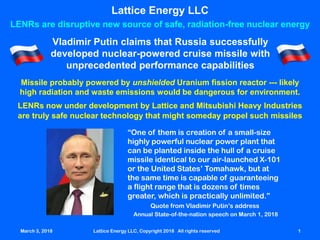 March 3, 2018 Lattice Energy LLC, Copyright 2018 All rights reserved 1
“One of them is creation of a small-size
highly powerful nuclear power plant that
can be planted inside the hull of a cruise
missile identical to our air-launched X-101
or the United States’ Tomahawk, but at
the same time is capable of guaranteeing
a flight range that is dozens of times
greater, which is practically unlimited.”
Quote from Vladimir Putin’s address
Annual State-of-the-nation speech on March 1, 2018
Lattice Energy LLC
LENRs are disruptive new source of safe, radiation-free nuclear energy
Vladimir Putin claims that Russia successfully
developed nuclear-powered cruise missile with
unprecedented performance capabilities
Missile probably powered by unshielded Uranium fission reactor --- likely
high radiation and waste emissions would be dangerous for environment.
LENRs now under development by Lattice and Mitsubishi Heavy Industries
are truly safe nuclear technology that might someday propel such missiles
March 3, 2018 Lattice Energy LLC, Copyright 2018 All rights reserved 1
 
