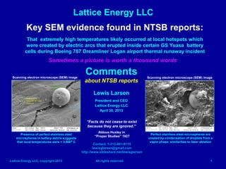 Lattice Energy LLC
Lattice Energy LLC, copyright 2013 All rights reserved 1
Key SEM evidence found in NTSB reports:
Indicates that extremely high temperatures likely occurred at local hotspots which
were created by electric arcs that erupted inside certain GS Yuasa battery cells
during Boeing 787 Dreamliner thermal runaway incident at Logan airport
Sometimes a picture is worth a thousand words
Comments
about NTSB reports
Lewis Larsen
President and CEO
Lattice Energy LLC
April 30, 2013
Contact: 1-312-861-0115
lewisglarsen@gmail.com
http://www.slideshare.net/lewisglarsen
“Facts do not cease to exist
because they are ignored.”
Aldous Huxley in
“Proper Studies” 1927
Presence of perfect stainless steel
microspheres in battery debris suggests
that local temperatures were > 3,000o C
Perfect stainless steel microspheres are
created by condensation of droplets from a
vapor phase; similarities to laser ablation
Scanning electron microscope (SEM) image Scanning electron microscope (SEM) image
 