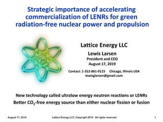 August 17, 2019 Lattice Energy LLC, Copyright 2019 All rights reserved 1
Lattice Energy LLC
Contact: 1-312-861-0115 Chicago, Illinois USA
lewisglarsen@gmail.com
Lewis Larsen
President and CEO
August 17, 2019
Strategic importance of accelerating
commercialization of LENRs for green
radiation-free nuclear power and propulsion
Better CO2-free energy source than either nuclear fission or fusion
New technology called ultralow energy neutron reactions or LENRs
 