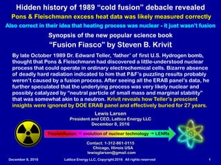 December 8, 2016 Lattice Energy LLC, Copyright 2016 All rights reserved 1
Synopsis of the new popular science book
“Fusion Fiasco” by Steven B. Krivit
Lewis Larsen
President and CEO, Lattice Energy LLC
December 8, 2016
Hidden history of 1989 “cold fusion” debacle revealed
Pons & Fleischmann excess heat data was likely measured correctly
Also correct in their idea that heating process was nuclear - it just wasn’t fusion
By late October 1989 Dr. Edward Teller, ‘father’ of first U.S. Hydrogen bomb,
thought that Pons & Fleischmann had discovered a little-understood nuclear
process that could operate in ordinary electrochemical cells. Bizarre absence
of deadly hard radiation indicated to him that P&F’s puzzling results probably
weren’t caused by a fusion process. After seeing all the ERAB panel’s data, he
further speculated that the underlying process was very likely nuclear and
possibly catalyzed by “neutral particle of small mass and marginal stability”
that was somewhat akin to a neutron. Krivit reveals how Teller’s prescient
insights were ignored by DOE ERAB panel and effectively buried for 27 years.
Fission/fusion g Evolution of nuclear technology g LENRsFission/fusion g conceptual paradigm shift g LENRs
Contact: 1-312-861-0115
Chicago, Illinois USA
lewisglarsen@gmail.com
 