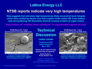 Lattice Energy LLC
Lattice Energy LLC, copyright 2013 All rights reserved , May 7, 2013 1
NTSB reports indicate very high temperatures
Data suggests that extremely high temperatures likely occurred at local hotspots
which were created by electric arcs that erupted inside certain GS Yuasa battery
cells during Boeing 787 Dreamliner thermal runaway incident at Logan airport
Implications of “witches’ brew cauldrons” in superheated regions of cells
Technical
Discussion
Lewis Larsen
President and CEO
Lattice Energy LLC
May 7, 2013
Contact: 1-312-861-0115
lewisglarsen@gmail.com
http://www.slideshare.net/lewisglarsen
“Facts do not cease to exist
because they are ignored.”
Aldous Huxley in
“Proper Studies” 1927
Presence of perfect stainless steel
microspheres in battery debris suggests
that local temperatures were > 3,000o C
Perfect stainless steel microspheres are
created by condensation of droplets from a
vapor phase; similarities to laser ablation
Scanning electron microscope (SEM) image Scanning electron microscope (SEM) image
NTSB Report No. 13-013 NTSB Report No. 13-013
 