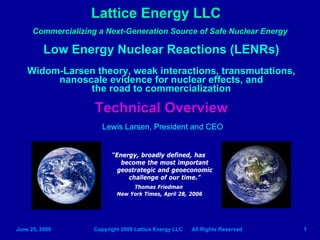 Lattice Energy LLC
      Commercializing a Next-Generation Source of Safe Nuclear Energy

          Low Energy Nuclear Reactions (LENRs)
    Widom-Larsen theory, weak interactions, transmutations,
         nanoscale evidence for nuclear effects, and
               the road to commercialization

                     Technical Overview
                        Lewis Larsen, President and CEO


                           “Energy, broadly defined, has
                              become the most important
                             geostrategic and geoeconomic
                                challenge of our time.”
                                  Thomas Friedman
                             New York Times, April 28, 2006




June 25, 2009        Copyright 2009 Lattice Energy LLC   All Rights Reserved   1
 