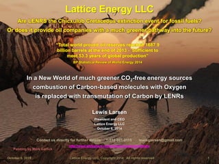 Are LENRS the Chicxulub Cretaceous extinction event for fossil fuels? 
Lattice Energy LLC 
October 6, 2014 Lattice Energy LLC, Copyright 2014 All rights reserved 1 
Are LENRS the Chicxulub Cretaceous extinction event for fossil fuels? 
Contact us directly for further details: 1-312-861-0115 lewisglarsen@gmail.com http://www.slideshare.net/lewisglarsen/presentations 
In a New World of much greener CO2-free energy sources 
combustion of Carbon-based molecules with Oxygen 
is replaced with transmutation of Carbon by LENRs 
Lewis Larsen 
President and CEO 
Lattice Energy LLC 
October 6, 2014 
Painting by Mark Garlick 
Or does it provide oil companies with a much greener pathway into the future? 
“Total world proved oil reserves reached 1687.9 billion barrels at the end of 2013 - Sufficient to meet 53.3 years of global production” 
BP Statistical Review of World Energy 2014  