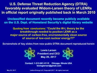 May 29, 2017 Lattice Energy LLC, Copyright 2017 All rights reserved 1
Contact: 1-312-861-0115 Chicago, Illinois USA
lewisglarsen@gmail.com
Lewis Larsen
President and CEO
May 29, 2017
U.S. Defense Threat Reduction Agency (DTRA)
favorably evaluated Widom-Larsen theory of LENRs
in official report originally published back in March 2010
Unclassified document recently became publicly available
on the U.S. Dept. of Homeland Security’s digital library website
Quoting from conclusions: “Could the W-L theory be the
breakthrough needed to position LENR as a
major source of carbon-free, environmentally clean
... low-cost nuclear energy??”
Screenshots of key slides from now-public DTRA document reproduced herein
 