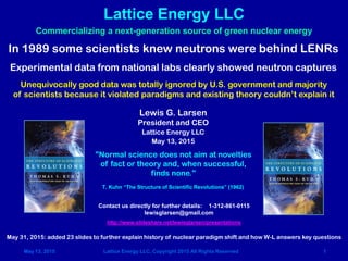 May 13, 2015 Lattice Energy LLC, Copyright 2015 All Rights Reserved 1
Lattice Energy LLC
Contact us directly for further details: 1-312-861-0115
lewisglarsen@gmail.com
http://www.slideshare.net/lewisglarsen/presentations
"Normal science does not aim at novelties
of fact or theory and, when successful,
finds none."
T. Kuhn “The Structure of Scientific Revolutions” (1962)
Commercializing a next-generation source of green nuclear energy
Lewis G. Larsen
President and CEO
Lattice Energy LLC
May 13, 2015
In 1989 some scientists knew neutrons were behind LENRs
Experimental data from national labs clearly showed neutron captures
Unequivocally good data was totally ignored by U.S. government and majority
of scientists because it violated paradigms and existing theory couldn’t explain it
June 6, 2015: added timeline on Slide #30 - experimental reports of LENR transmutations have occurred for >100 years
 