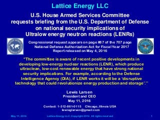 May 11, 2016 Lattice Energy LLC, Copyright 2016 All rights reserved 1
Lattice Energy LLC
Contact: 1-312-861-0115 Chicago, Illinois USA
lewisglarsen@gmail.com
Lewis Larsen
President and CEO
May 11, 2016
U.S. House Armed Services Committee
requests briefing from the U.S. Department of Defense
on national security implications of
Ultralow energy neutron reactions (LENRs)
Congressional request appears on page #87 of the 707 page
National Defense Authorization Act for Fiscal Year 2017
Report released on May 4, 2016
“The committee is aware of recent positive developments in
developing low-energy nuclear reactions (LENR), which produce
ultraclean, low-cost renewable energy that have strong national
security implications. For example, according to the Defense
Intelligence Agency (DIA), if LENR works it will be a ‘disruptive
technology that could revolutionize energy production and storage’.’’
 