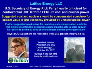 October 23, 2017 Lattice Energy LLC, Copyright 2017 All rights reserved 1
Contact: 1-312-861-0115
lewisglarsen@gmail.com
Lewis G. Larsen
President and CEO
Lattice Energy LLC
October 23, 2017
Lattice Energy LLC
U.S. Secretary of Energy Rick Perry heavily criticized for
controversial DOE letter to FERC re coal and nuclear power
Suggested coal and nuclear should be compensated somehow for
special value to grid resiliency provided by uninterruptible power
Further suggested requirement for receiving such compensation would be
that eligible dispatchable generation assets must be able to store enough
fuel onsite to permit 90 days of uninterrupted electric power generation
Maybe DOE suggestions are reasonable when you get past energy politics?
 
