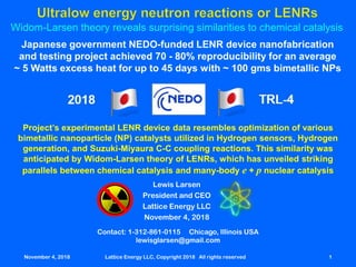 Widom-Larsen theory reveals surprising similarities to chemical catalysis
Contact: 1-312-861-0115 Chicago, Illinois USA
lewisglarsen@gmail.com
Lewis Larsen
President and CEO
Lattice Energy LLC
November 4, 2018
November 4, 2018 Lattice Energy LLC, Copyright 2018 All rights reserved 1
Japanese government NEDO-funded LENR device nanofabrication
and testing project achieved 70 - 80% reproducibility for an average
~ 5 Watts excess heat for up to 45 days with ~ 100 gms bimetallic NPs
Project’s experimental LENR device data resembles optimization of various
bimetallic nanoparticle (NP) catalysts utilized in Hydrogen sensors, Hydrogen
generation, and Suzuki-Miyaura C-C coupling reactions. This similarity was
anticipated by Widom-Larsen theory of LENRs, which has unveiled striking
parallels between chemical catalysis and many-body e + p nuclear catalysis
 