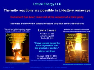 Lattice Energy LLC

Thermite reactions are possible in Li-battery runaways
Document has been removed at the request of a third party
Thermites are involved in battery industry’s dirty little secret: field-failures
Thermite and related reactions release
enough heat to actually melt metals

Lewis Larsen

Example of a somewhat larger-scale
thermite reaction spraying molten metal

So-called “thermite reactions”
burning at thousands of degrees
have a causal connection
to absolute worst case fieldfailure thermal runaways
in chemical batteries

President and CEO
Lattice Energy LLC
October 20, 2013

An extreme type of runaway
called a field-failure creates
energetic microenvironments
inside batteries; we refer to them
somewhat ominously as
The Devil’s Cut

“I have learned to use the
word ‘impossible’ with
the greatest of caution.”
Werner von Braun
Contact: 1-312-861-0115
lewisglarsen@gmail.com
http://www.slideshare.net/lewisglarsen/presentations

http://www.popsci.com/node/30347

October 20. 2013

http://www.amazingrust.com/Experiments/how_to/Thermite.html

Lattice Energy LLC, Copyright 2013 All rights reserved

1

 