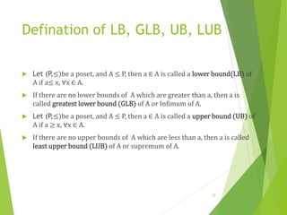 Defination of LB, GLB, UB, LUB
 Let (P,≤)be a poset, and A ≤ P, then a ∈ A is called a lower bound(LB) of
A if a≤ x, ∀x ∈ A.
 If there are no lower bounds of A which are greater than a, then a is
called greatest lower bound (GLB) of A or Infimum of A.
 Let (P,≤)be a poset, and A ≤ P, then a ∈ A is called a upper bound (UB) of
A if a ≥ x, ∀x ∈ A.
 If there are no upper bounds of A which are less than a, then a is called
least upper bound (LUB) of A or supremum of A.
12
 