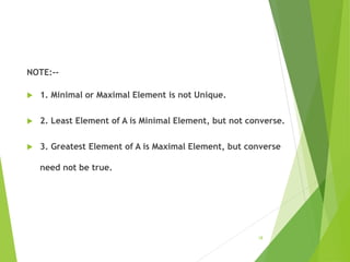 NOTE:--
 1. Minimal or Maximal Element is not Unique.
 2. Least Element of A is Minimal Element, but not converse.
 3. Greatest Element of A is Maximal Element, but converse
need not be true.
18
 