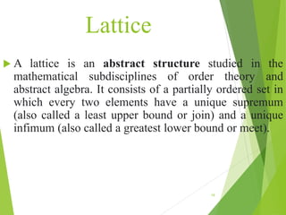 Lattice
 A lattice is an abstract structure studied in the
mathematical subdisciplines of order theory and
abstract algebra. It consists of a partially ordered set in
which every two elements have a unique supremum
(also called a least upper bound or join) and a unique
infimum (also called a greatest lower bound or meet).
19
 