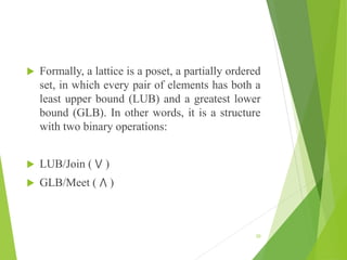  Formally, a lattice is a poset, a partially ordered
set, in which every pair of elements has both a
least upper bound (LUB) and a greatest lower
bound (GLB). In other words, it is a structure
with two binary operations:
 LUB/Join ( ⋁ )
 GLB/Meet ( ⋀ )
20
 