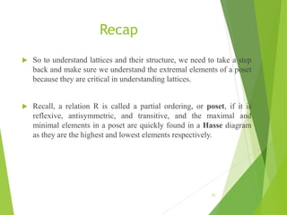 Recap
 So to understand lattices and their structure, we need to take a step
back and make sure we understand the extremal elements of a poset
because they are critical in understanding lattices.
 Recall, a relation R is called a partial ordering, or poset, if it is
reflexive, antisymmetric, and transitive, and the maximal and
minimal elements in a poset are quickly found in a Hasse diagram
as they are the highest and lowest elements respectively.
21
 