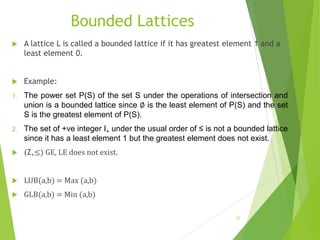 Bounded Lattices
 A lattice L is called a bounded lattice if it has greatest element 1 and a
least element 0.
 Example:
1. The power set P(S) of the set S under the operations of intersection and
union is a bounded lattice since ∅ is the least element of P(S) and the set
S is the greatest element of P(S).
2. The set of +ve integer I+ under the usual order of ≤ is not a bounded lattice
since it has a least element 1 but the greatest element does not exist.
 (Z,≤) GE, LE does not exist.
 LUB(a,b) = Max (a,b)
 GLB(a,b) = Min (a,b)
31
 