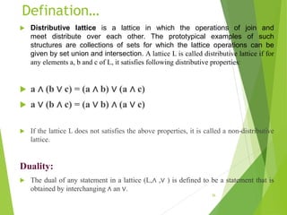 Defination…
 Distributive lattice is a lattice in which the operations of join and
meet distribute over each other. The prototypical examples of such
structures are collections of sets for which the lattice operations can be
given by set union and intersection. A lattice L is called distributive lattice if for
any elements a, b and c of L, it satisfies following distributive properties:
 a ∧ (b ∨ c) = (a ∧ b) ∨ (a ∧ c)
 a ∨ (b ∧ c) = (a ∨ b) ∧ (a ∨ c)
 If the lattice L does not satisfies the above properties, it is called a non-distributive
lattice.
Duality:
 The dual of any statement in a lattice (L,∧ ,∨ ) is defined to be a statement that is
obtained by interchanging ∧ an ∨.
36
 