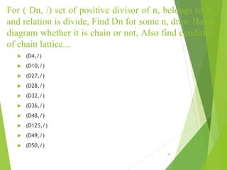 For ( Dn, /) set of positive divisor of n, belongs to N,
and relation is divide, Find Dn for some n, draw Hasse
diagram whether it is chain or not, Also find condition
of chain lattice...
 (D4,/)
 (D10,/)
 (D27,/)
 (D28,/)
 (D32,/)
 (D36,/)
 (D48,/)
 (D125,/)
 (D49,/)
 (D50,/)
39
 