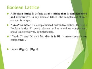 Boolean Lattice
 A Boolean lattice is defined as any lattice that is complemented
and distributive. In any Boolean lattice , the complement of each
element is unique.
 A Boolean lattice is a complemented distributive lattice. Thus, in a
Boolean lattice B, every element a has a unique complement,
and B is also relatively complemented.
 If both CL and DL satisfies, then it is BL. It means exactly one
complement .
 For ex. (D10, /), (D15, /)
41
 