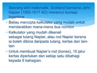 Seorang ahli matematik, Scotland bernama John
Napier (1550-1617 AD) menemui konsep
logaritma.
Beliau mencipta kalkulator yang mudah untuk
mendarabkan mana-mana dua nombor
Kalkulator yang mudah dikenali
sebagai tulang Napier, atau rod Napier kerana
ia boleh dibina daripada tulang, kertas dan lain-
lain
Untuk membuat Napier’s rod (bones), 10 jalur
kertas diperlukan dan setiap satu dibahagi
kepada 9 bahagian.
 