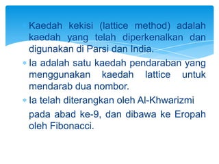 Kaedah kekisi (lattice method) adalah
kaedah yang telah diperkenalkan dan
digunakan di Parsi dan India.
Ia adalah satu kaedah pendaraban yang
menggunakan kaedah lattice untuk
mendarab dua nombor.
Ia telah diterangkan oleh Al-Khwarizmi
pada abad ke-9, dan dibawa ke Eropah
oleh Fibonacci.
 