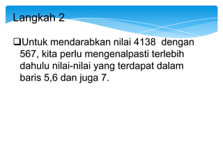 Langkah 2

Untuk mendarabkan nilai 4138 dengan
 567, kita perlu mengenalpasti terlebih
 dahulu nilai-nilai yang terdapat dalam
 baris 5,6 dan juga 7.
 