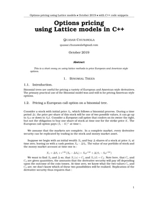 Options pricing using Lattice models • October 2019 • with C++ code snippets
Options pricing
using Lattice models in C++
QUASAR CHUNAWALA
quasar.chunawala@gmail.com
October 2019
Abstract
This is a short essay on using lattice methods to price European and American style
options.
1. BINOMIAL TREES
1.1. Introduction.
Binomial trees are useful for pricing a variety of European and American-style derivatives.
The primary practical use of the Binomial model was and still is for pricing American-style
options.
1.2. Pricing a European call option on a binomial tree.
Consider a stock with initial price S0, which follows a binomial process. During a time
period ∆t, the price per share of this stock will be one of two possible values, it can go up
to S0u or down to S0d. Consider a European call option that confers on its owner the right,
but not the obligation to buy one share of stock at time one for the strike price K. The
European call option pays (St − K)+
at time t.
We assume that the markets are complete. In a complete market, every derivative
security can be replicated by trading in the stock and money market asset.
Suppose we begin with an initial wealth X0 and buy ∆ shares of a stock at price S0 at
time zero, leaving us with a cash postion X0 − ∆S0. The value of our portfolio of stock and
the money market account at time one is :
X1 = ∆S1 + er∆t
(X0 − ∆S0) = X0er∆t
+ ∆(S1 − S0er∆t
)
We want to ﬁnd X0 and ∆ so, that X1(u) = Cu and X1(d) = Cd. Note here, that Cu and
Cd are given quantities, the amounts that the derivative security will pay off depending
upon the outcome of the coin tosses. At time zero, we know what the two values Cu and
Cd are; we don’t know which of these two possibilities will be realized. Replication of the
derivative security thus requires that :
1
 