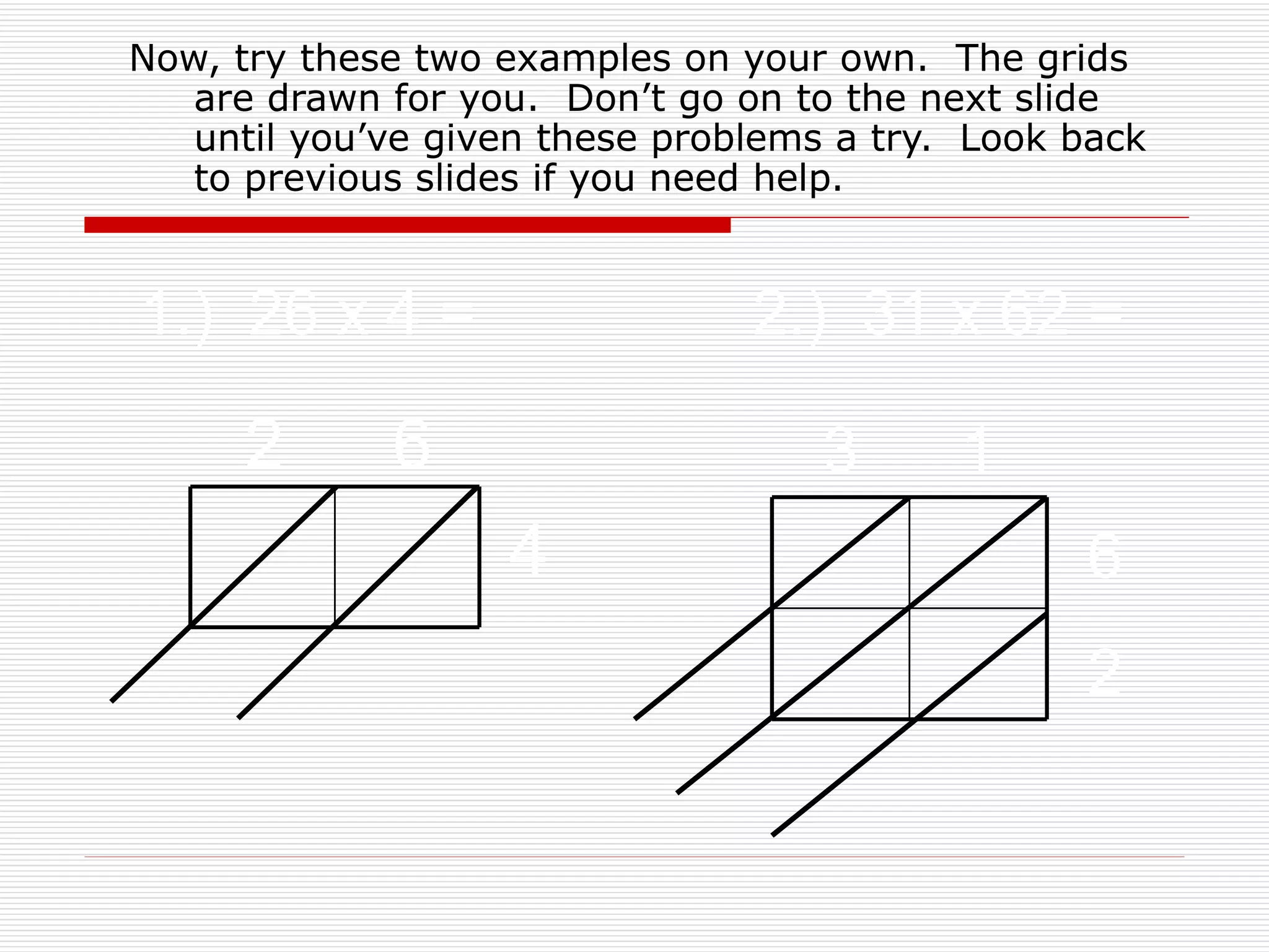 Now, try these two examples on your own.  The grids are drawn for you.  Don’t go on to the next slide until you’ve given these problems a try.  Look back to previous slides if you need help. 1.)  26 x 4 = 2 6 4 2.)  31 x 62 = 3 1 6 2 
