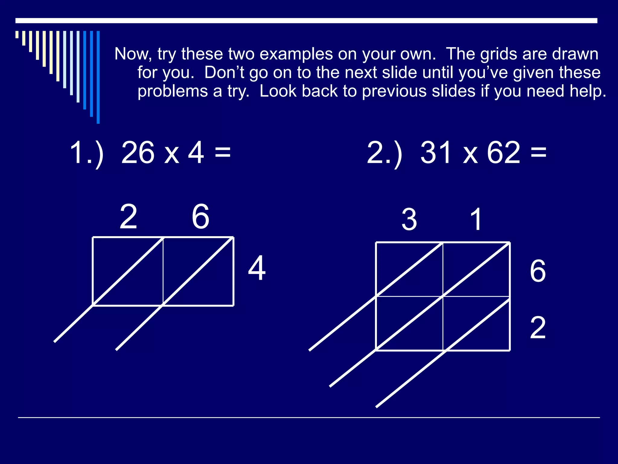 Now, try these two examples on your own.  The grids are drawn for you.  Don’t go on to the next slide until you’ve given these problems a try.  Look back to previous slides if you need help. 1.)  26 x 4 = 2 6 4 2.)  31 x 62 = 3 1 6 2 