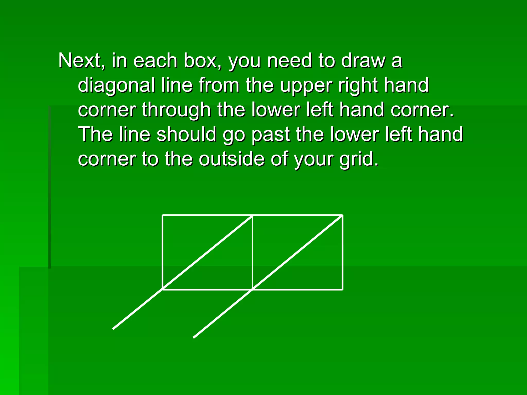 Next, in each box, you need to draw a diagonal line from the upper right hand corner through the lower left hand corner.  The line should go past the lower left hand corner to the outside of your grid.  