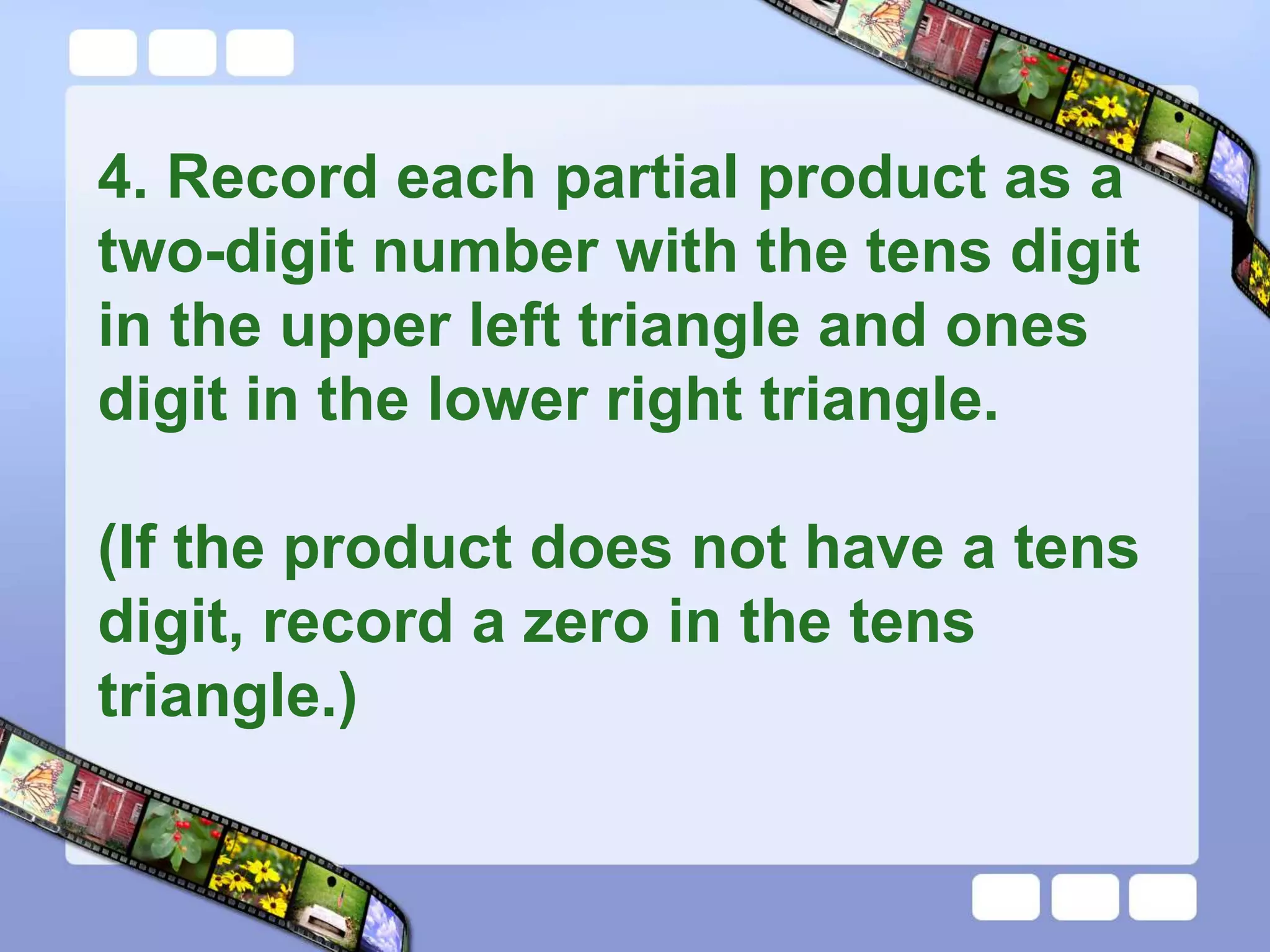 4. Record each partial product as a
two-digit number with the tens digit
in the upper left triangle and ones
digit in the lower right triangle.
(If the product does not have a tens
digit, record a zero in the tens
triangle.)
 