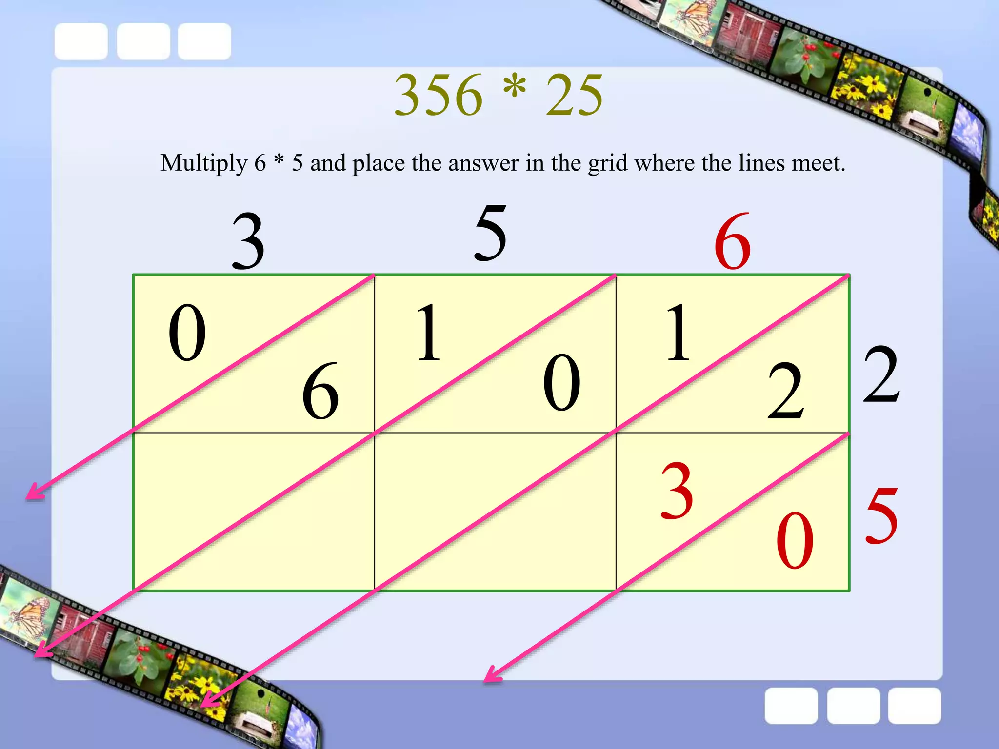 356 * 25
3 5 6
2
5
1
2
0
1
6
0
0
3
Multiply 6 * 5 and place the answer in the grid where the lines meet.
 