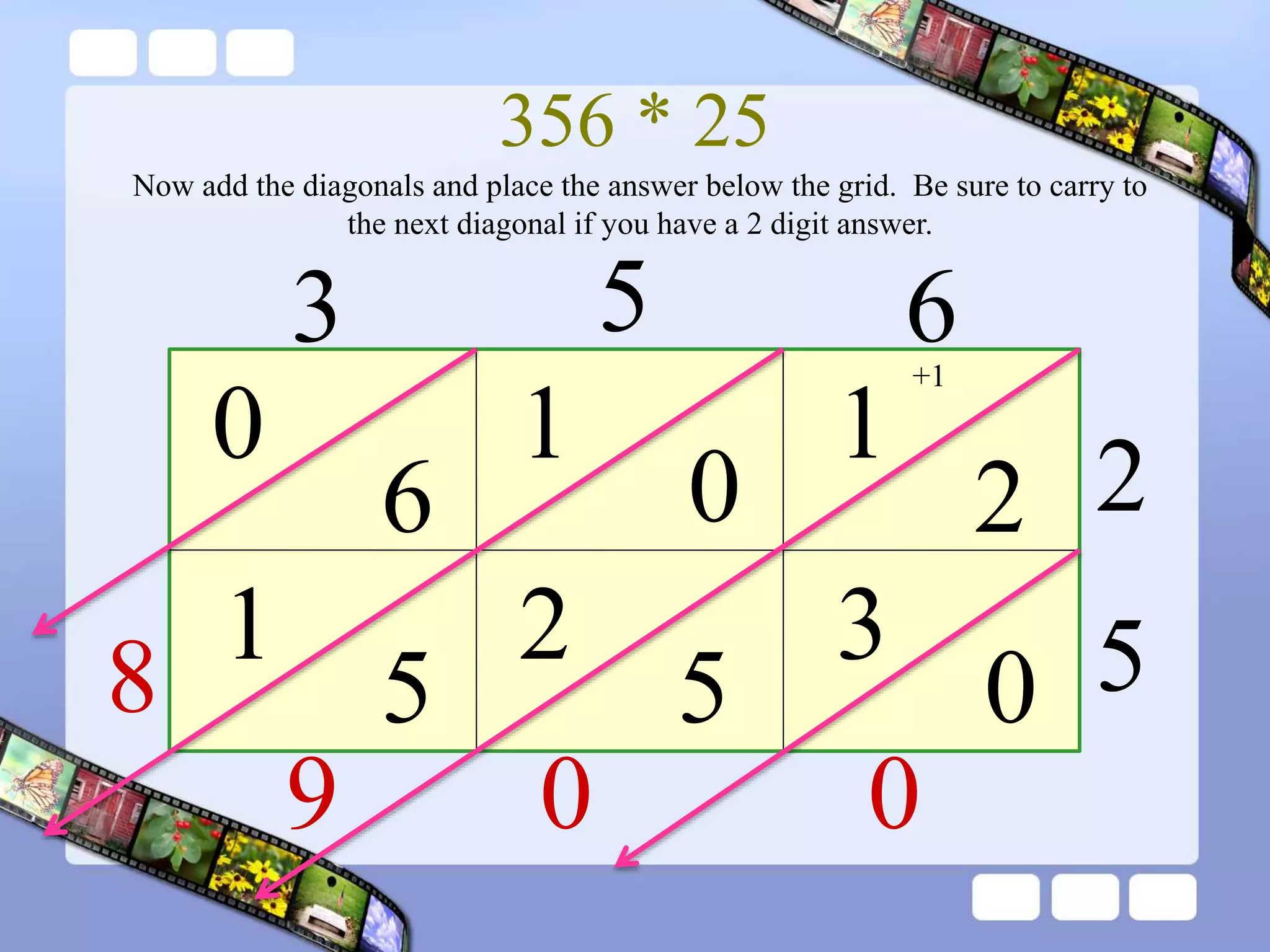 356 * 25
3 5 6
2
5
1
2
0
1
6
0
0
3
Now add the diagonals and place the answer below the grid. Be sure to carry to
the next diagonal if you have a 2 digit answer.
5
2
5
1
0
0
+1
9
8
 