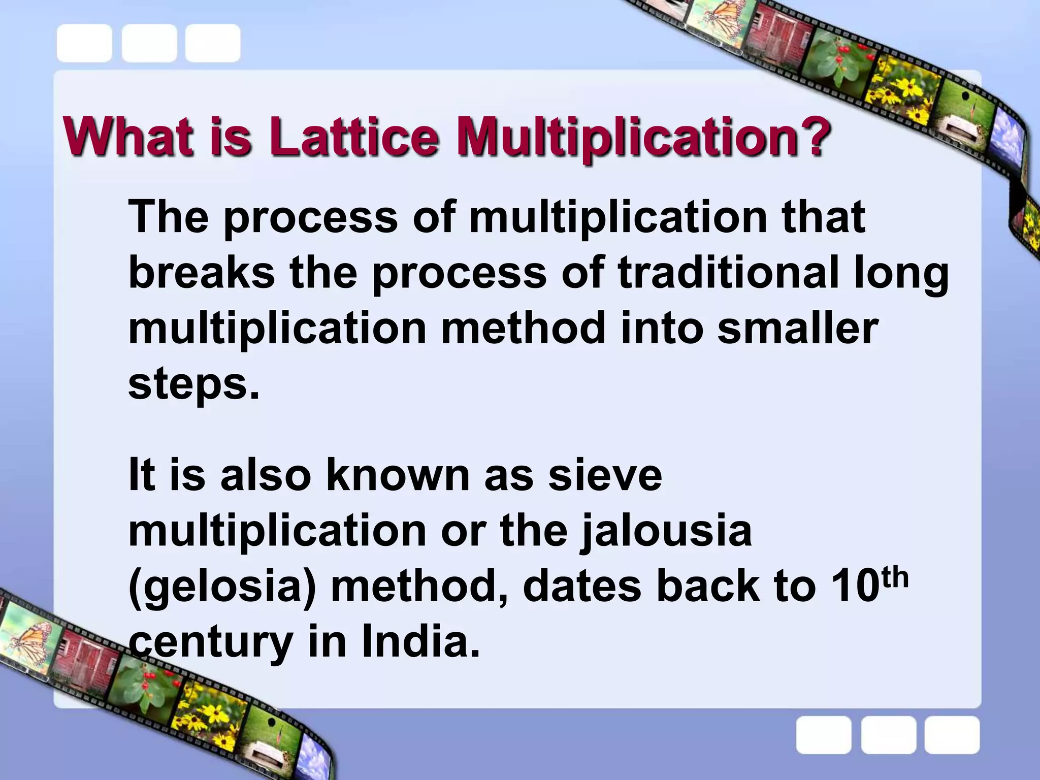 What is Lattice Multiplication?
The process of multiplication that
breaks the process of traditional long
multiplication method into smaller
steps.
It is also known as sieve
multiplication or the jalousia
(gelosia) method, dates back to 10th
century in India.
 