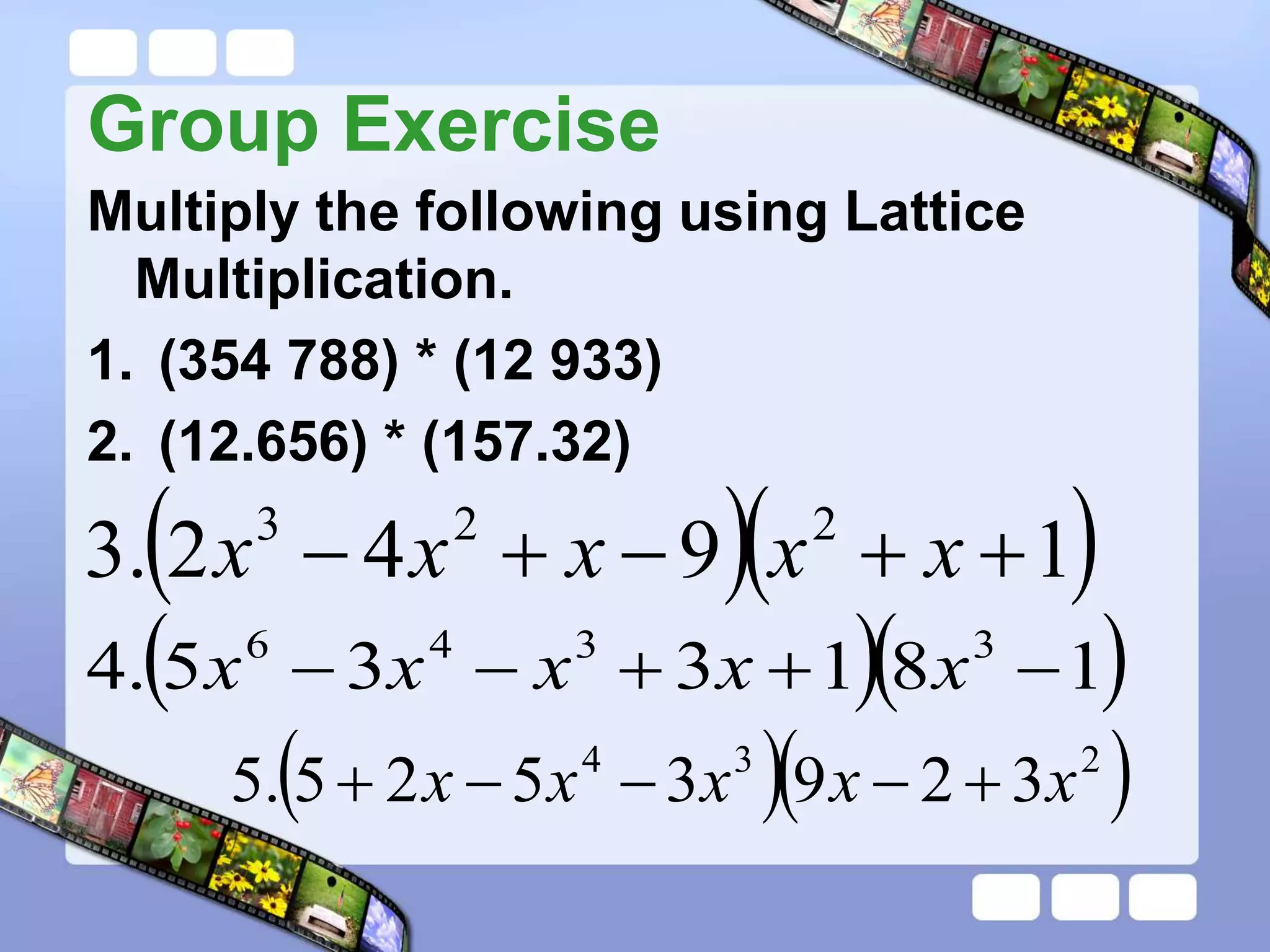 Group Exercise
Multiply the following using Lattice
Multiplication.
1. (354 788) * (12 933)
2. (12.656) * (157.32)
  
1
9
4
2
.
3 2
2
3




 x
x
x
x
x
  
1
8
1
3
3
5
.
4 3
3
4
6




 x
x
x
x
x
  
2
3
4
3
2
9
3
5
2
5
.
5 x
x
x
x
x 




 