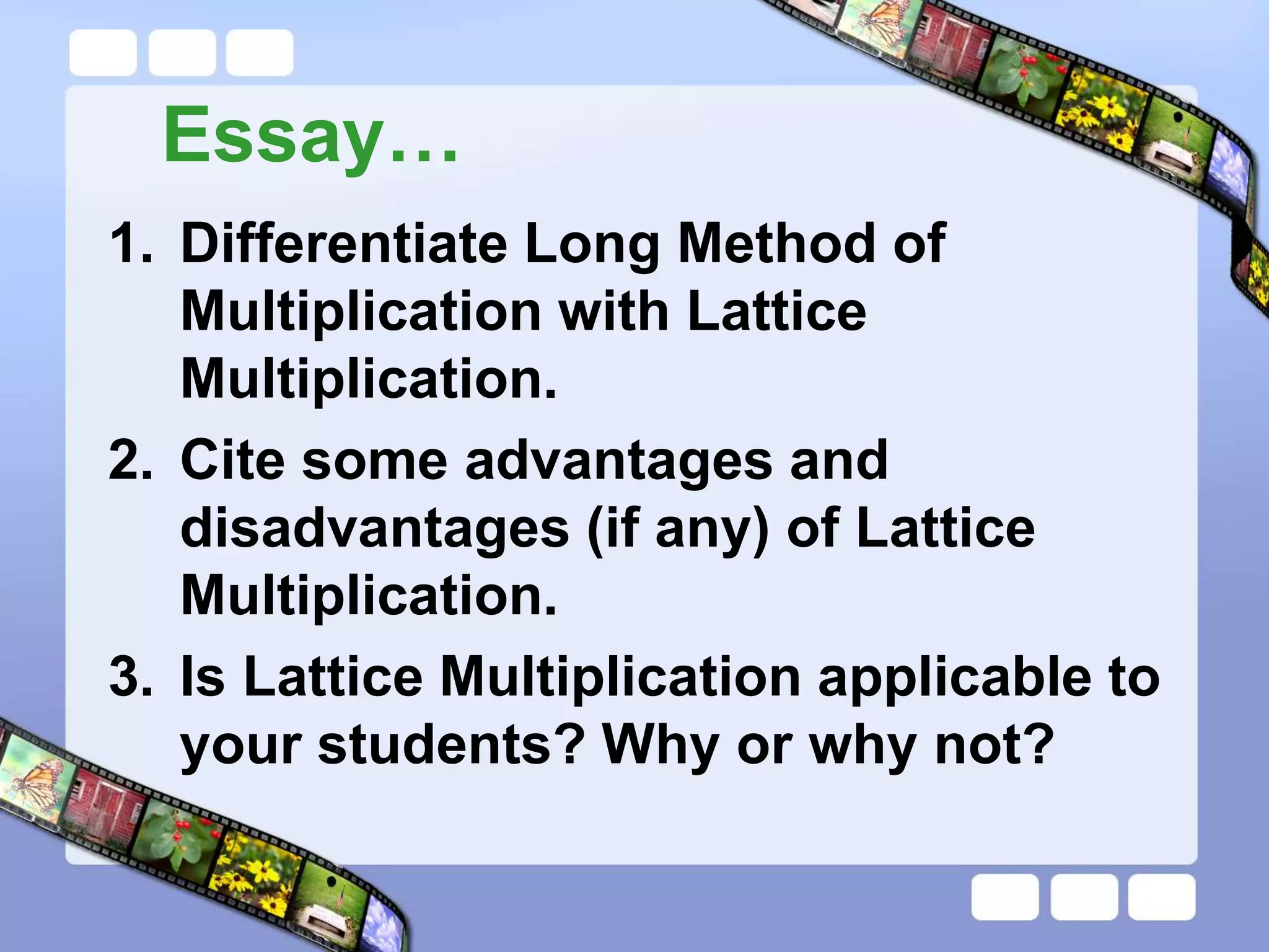 Essay…
1. Differentiate Long Method of
Multiplication with Lattice
Multiplication.
2. Cite some advantages and
disadvantages (if any) of Lattice
Multiplication.
3. Is Lattice Multiplication applicable to
your students? Why or why not?
 