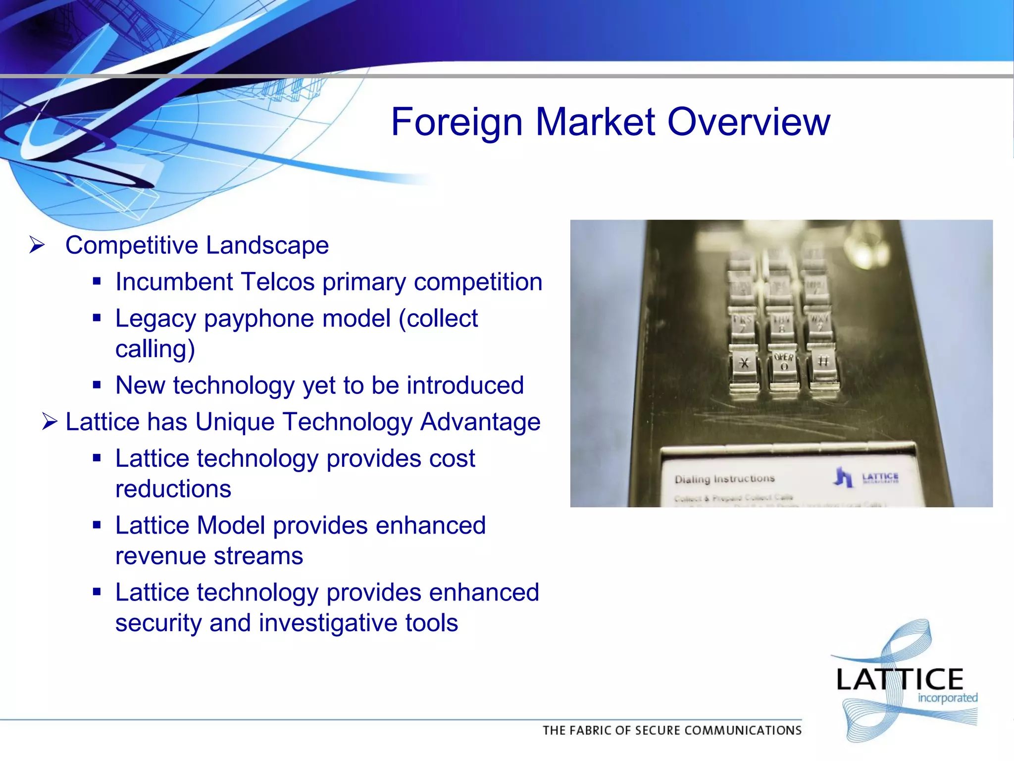 Foreign Market Overview
 Competitive Landscape
 Incumbent Telcos primary competition
 Legacy payphone model (collect
calling)
 New technology yet to be introduced
 Lattice has Unique Technology Advantage
 Lattice technology provides cost
reductions
 Lattice Model provides enhanced
revenue streams
 Lattice technology provides enhanced
security and investigative tools
 
