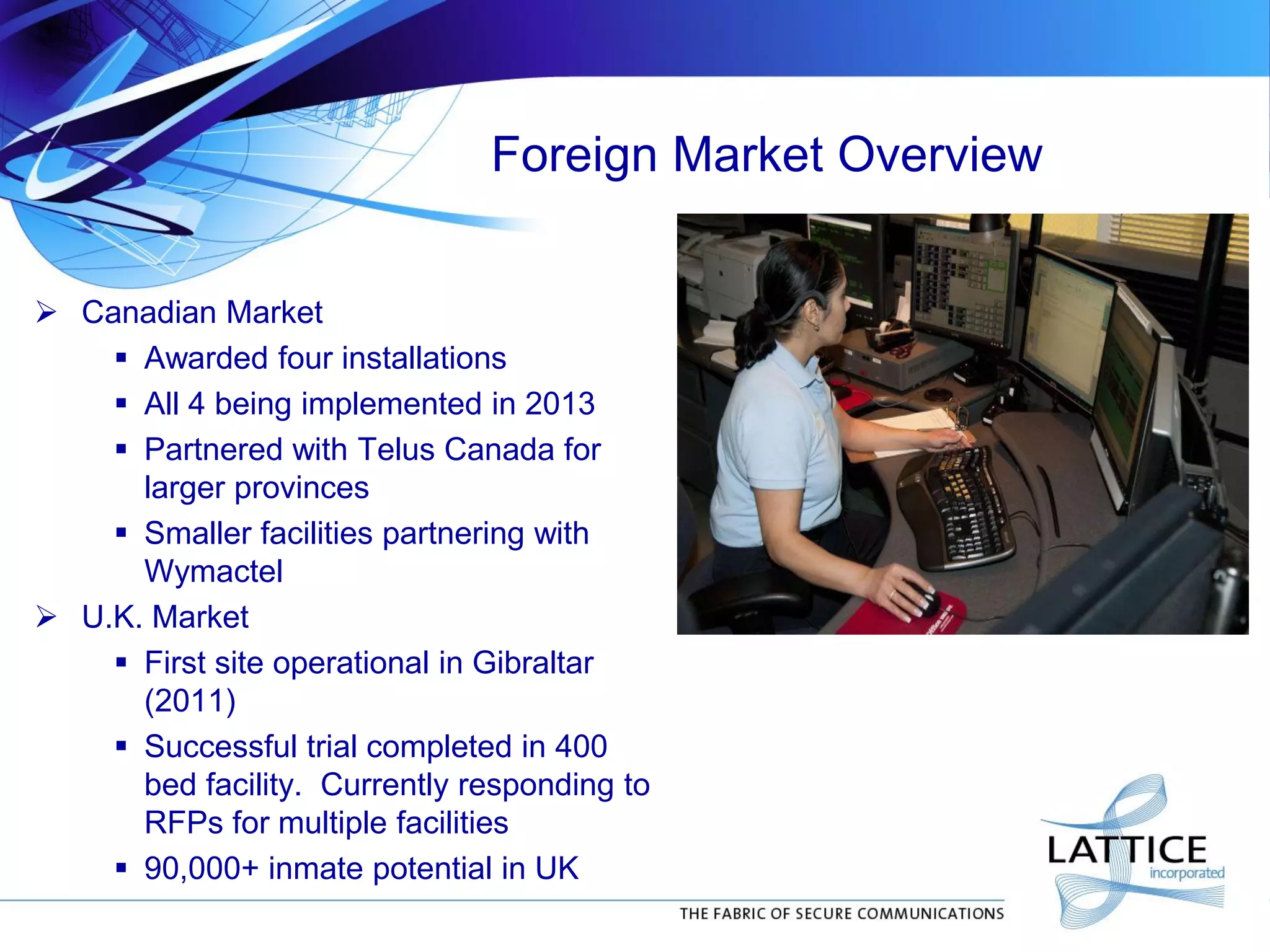 Foreign Market Overview
 Canadian Market
 Awarded four installations
 All 4 being implemented in 2013
 Partnered with Telus Canada for
larger provinces
 Smaller facilities partnering with
Wymactel
 U.K. Market
 First site operational in Gibraltar
(2011)
 Successful trial completed in 400
bed facility. Currently responding to
RFPs for multiple facilities
 90,000+ inmate potential in UK
 