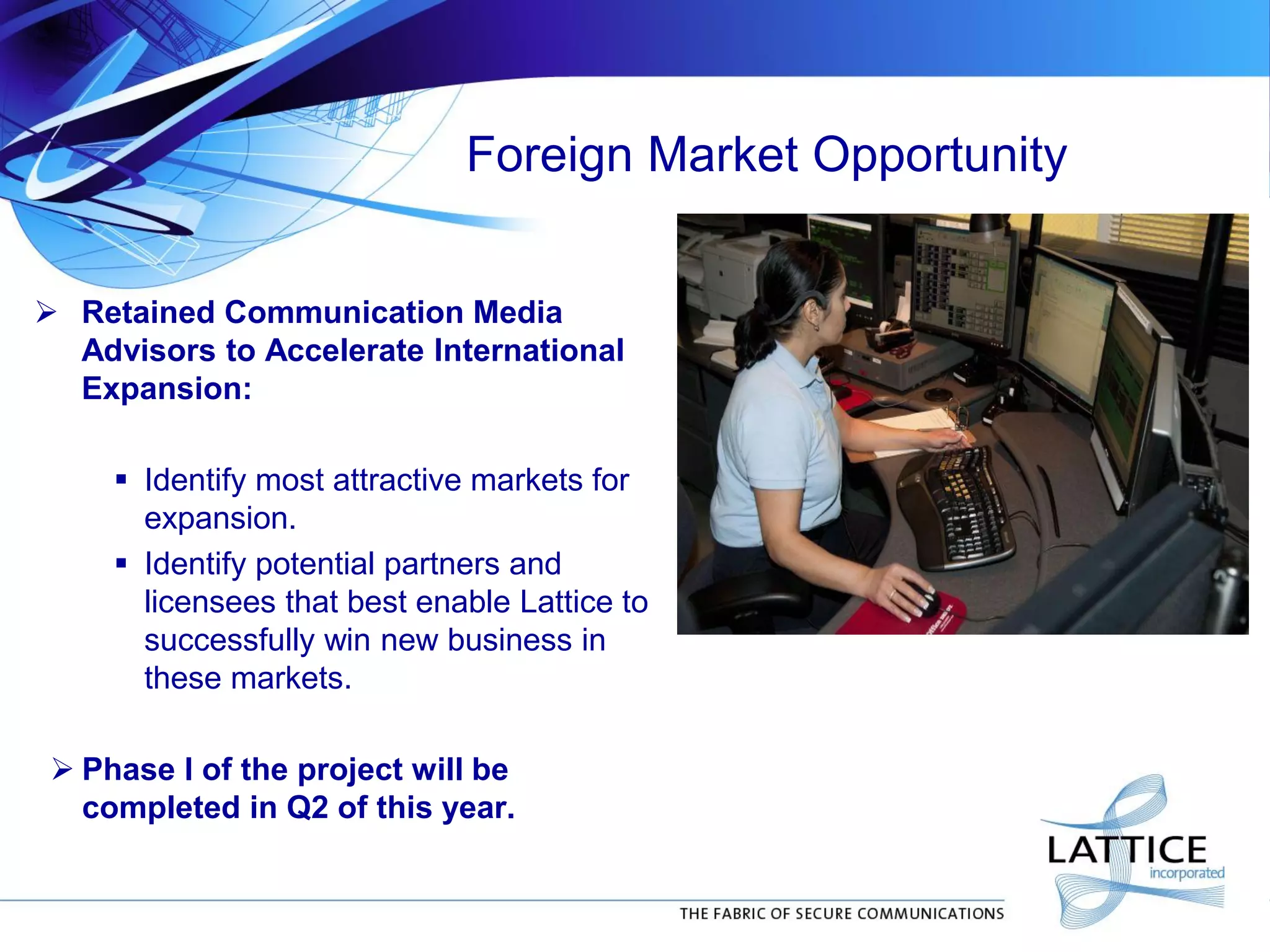 Foreign Market Opportunity
 Retained Communication Media
Advisors to Accelerate International
Expansion:
 Identify most attractive markets for
expansion.
 Identify potential partners and
licensees that best enable Lattice to
successfully win new business in
these markets.
 Phase I of the project will be
completed in Q2 of this year.
 