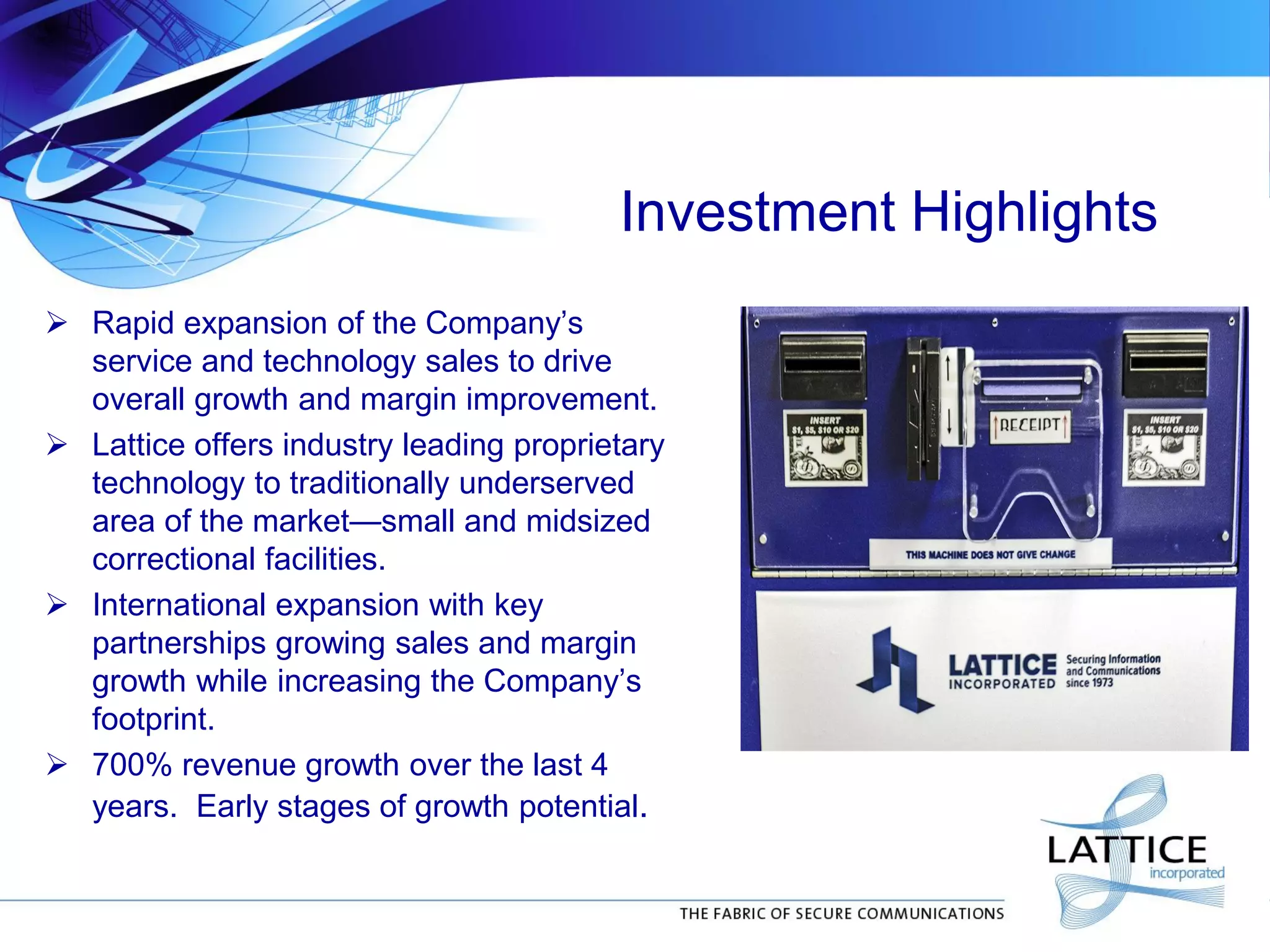 Investment Highlights
 Rapid expansion of the Company’s
service and technology sales to drive
overall growth and margin improvement.
 Lattice offers industry leading proprietary
technology to traditionally underserved
area of the market—small and midsized
correctional facilities.
 International expansion with key
partnerships growing sales and margin
growth while increasing the Company’s
footprint.
 700% revenue growth over the last 4
years. Early stages of growth potential.
 
