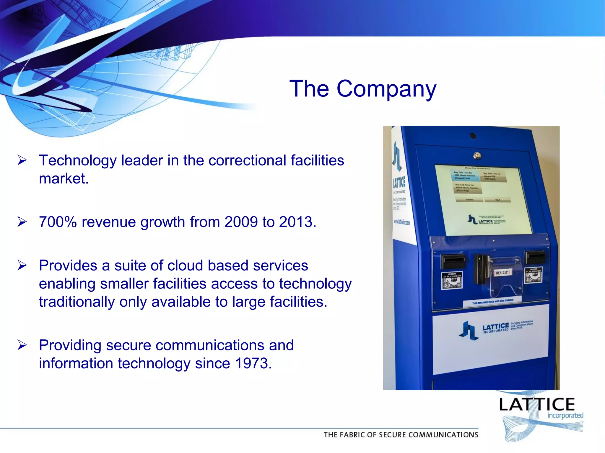 The Company
 Technology leader in the correctional facilities
market.
 700% revenue growth from 2009 to 2013.
 Provides a suite of cloud based services
enabling smaller facilities access to technology
traditionally only available to large facilities.
 Providing secure communications and
information technology since 1973.
 