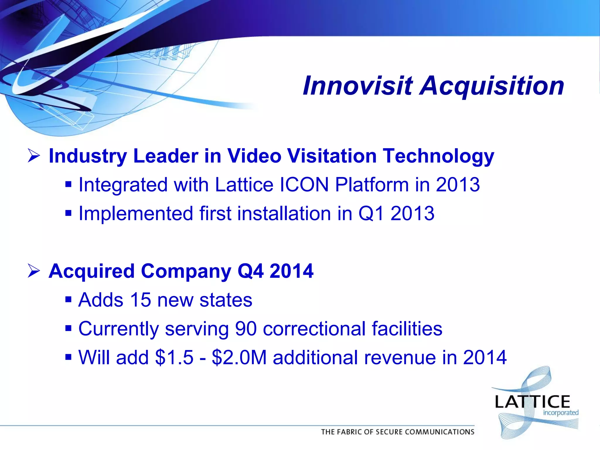 Innovisit Acquisition
 Industry Leader in Video Visitation Technology
 Integrated with Lattice ICON Platform in 2013
 Implemented first installation in Q1 2013
 Acquired Company Q4 2014
 Adds 15 new states
 Currently serving 90 correctional facilities
 Will add $1.5 - $2.0M additional revenue in 2014
 