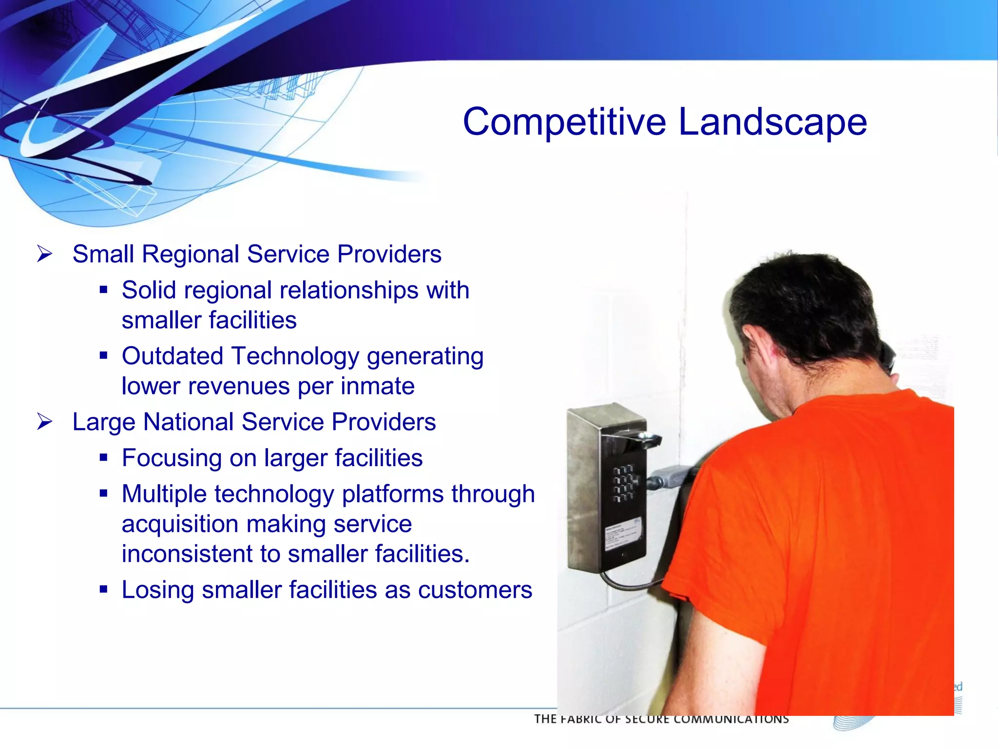 Competitive Landscape
 Small Regional Service Providers
 Solid regional relationships with
smaller facilities
 Outdated Technology generating
lower revenues per inmate
 Large National Service Providers
 Focusing on larger facilities
 Multiple technology platforms through
acquisition making service
inconsistent to smaller facilities.
 Losing smaller facilities as customers
 